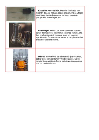 Escobilla y escobillón. Material fabricado con
mechón de pelo natural, según el diámetro se utilizan
para lavar: tubos de ensayo, buretas, vasos de
precipitado, erlenmeyer, etc.
Erlenmeyer. Matraz de vidrio donde se pueden
agitar disoluciones, calentarlas (usando rejillas), etc.
Las graduaciones sirven para tener un volumen
aproximado. En una valoración es el recipiente sobre
el cual se vacía la bureta.
Matraz. Instrumento de laboratorio que se utiliza,
sobre todo, para contener y medir líquidos. Es un
recipiente de vidrio de forma esférica o troncocónica
con un cuello cilíndrico.
 