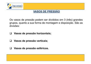 Os vasos de pressão podem ser divididos em 3 (três) grandes
grupos, quanto a sua forma de montagem e disposição. São as
divisões:
Vasos de pressão horizontais;
VASOS DE PRESSÃOVASOS DE PRESSÃO
3/10/2012 11
Vasos de pressão horizontais;
Vasos de pressão verticais;
Vasos de pressão esféricos.
 