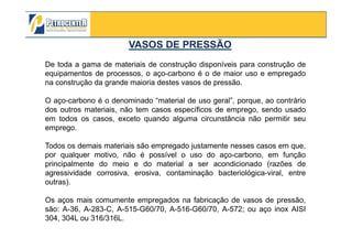 VASOS DE PRESSÃOVASOS DE PRESSÃO
De toda a gama de materiais de construção disponíveis para construção de
equipamentos de processos, o aço-carbono é o de maior uso e empregado
na construção da grande maioria destes vasos de pressão.
O aço-carbono é o denominado “material de uso geral”, porque, ao contrário
dos outros materiais, não tem casos específicos de emprego, sendo usado
em todos os casos, exceto quando alguma circunstância não permitir seu
emprego.
3/10/2012 24
emprego.
Todos os demais materiais são empregado justamente nesses casos em que,
por qualquer motivo, não é possível o uso do aço-carbono, em função
principalmente do meio e do material a ser acondicionado (razões de
agressividade corrosiva, erosiva, contaminação bacteriológica-viral, entre
outras).
Os aços mais comumente empregados na fabricação de vasos de pressão,
são: A-36, A-283-C, A-515-G60/70, A-516-G60/70, A-572; ou aço inox AISI
304, 304L ou 316/316L.
 