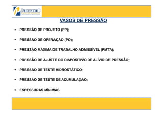 PRESSÃO DE PROJETO (PP);
PRESSÃO DE OPERAÇÃO (PO);
PRESSÃO MÁXIMA DE TRABALHO ADMISSÍVEL (PMTA);
VASOS DE PRESSÃOVASOS DE PRESSÃO
3/10/2012 27
PRESSÃO DE AJUSTE DO DISPOSITIVO DE ALÍVIO DE PRESSÃO;
PRESSÃO DE TESTE HIDROSTÁTICO;
PRESSÃO DE TESTE DE ACUMULAÇÃO;
ESPESSURAS MÍNIMAS.
 
