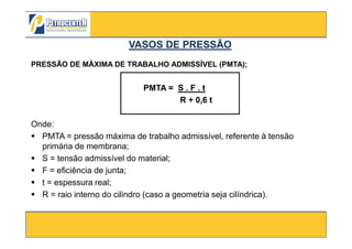 PRESSÃO DE MÁXIMA DE TRABALHO ADMISSÍVEL (PMTA);
PMTA = S . F . t
R + 0,6 t
Onde:
VASOS DE PRESSÃOVASOS DE PRESSÃO
3/10/2012 28
Onde:
PMTA = pressão máxima de trabalho admissível, referente à tensão
primária de membrana;
S = tensão admissível do material;
F = eficiência de junta;
t = espessura real;
R = raio interno do cilindro (caso a geometria seja cilíndrica).
 