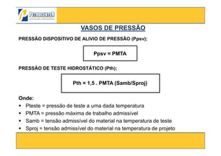 PRESSÃO DISPOSITIVO DE ALIVIO DE PRESSÃO (Ppsv);
Ppsv = PMTA
PRESSÃO DE TESTE HIDROSTÁTICO (Pth);
VASOS DE PRESSÃOVASOS DE PRESSÃO
3/10/2012 29
Pth = 1,5 . PMTA (Samb/Sproj)
Onde:
Pteste = pressão de teste a uma dada temperatura
PMTA = pressão máxima de trabalho admissível
Samb = tensão admissível do material na temperatura de teste
Sproj = tensão admissível do material na temperatura de projeto
 