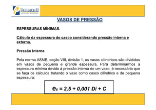 ESPESSURAS MÍNIMAS.
Cálculo da espessura do casco considerando pressão interna e
externa.
Pressão Interna
VASOS DE PRESSÃOVASOS DE PRESSÃO
3/10/2012 30
Pela norma ASME, seção VIII, divisão 1, os vasos cilíndricos são divididos
em vasos de pequena e grande espessura. Para determinarmos a
espessura mínima devido à pressão interna de um vaso, é necessário que
se faça os cálculos tratando o vaso como casco cilíndrico e de pequena
espessura:
es = 2,5 + 0,001 Di + C
 