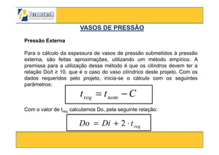 Pressão Externa
Para o cálculo da espessura de vasos de pressão submetidos à pressão
externa, são feitas aproximações, utilizando um método empírico. A
premissa para a utilização desse método é que os cilindros devem ter a
relação Do/t ≥ 10, que é o caso do vaso cilíndrico deste projeto. Com os
dados requeridos pelo projeto, inicia-se o cálculo com os seguintes
VASOS DE PRESSÃOVASOS DE PRESSÃO
3/10/2012 31
dados requeridos pelo projeto, inicia-se o cálculo com os seguintes
parâmetros:
Com o valor de treq, calculamos Do, pela seguinte relação:
Ctt nomreq −=
reqtDiDo ⋅+= 2
 