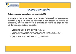 Sobre-espessura com base em corrosão (C).
A MARGEM OU SOBRESPESSURA PARA CORROSÃO (CORROSION
ALLOWANCE) é um fator de acréscimo a ser adotado no calculo da
espessura, tomando como base o consumo da parede ao longo da vida
util do vaso, pela ação da corrosão.
VASOS DE PRESSÃOVASOS DE PRESSÃO
3/10/2012 32
MEIOS POUCO CORROSIVOS: 1,5 mm;
MEIOS MEDIANAMENTE CORROSIVOS (NORMAIS): 3,0 mm;
MEIOS MUITO CORROSIVOS: 4,0 a 6,0 mm.:
 