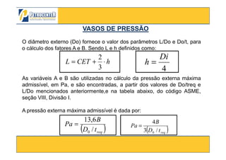 O diâmetro externo (Do) fornece o valor dos parâmetros L/Do e Do/t, para
o cálculo dos fatores A e B. Sendo L e h definidos como:
hCETL ⋅+=
3
2
4
Di
h =
As variáveis A e B são utilizadas no cálculo da pressão externa máxima
VASOS DE PRESSÃOVASOS DE PRESSÃO
3/10/2012 33
( )reqtD
B
Pa
/3
4
0
=
( )reqtD
B
Pa
/
6,13
0
=
As variáveis A e B são utilizadas no cálculo da pressão externa máxima
admissível, em Pa, e são encontradas, a partir dos valores de Do/treq e
L/Do mencionados anteriormente,e na tabela abaixo, do código ASME,
seção VIII, Divisão I.
A pressão externa máxima admissível é dada por:
 