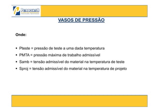 Onde:
Pteste = pressão de teste a uma dada temperatura
PMTA = pressão máxima de trabalho admissível
VASOS DE PRESSÃOVASOS DE PRESSÃO
3/10/2012 34
PMTA = pressão máxima de trabalho admissível
Samb = tensão admissível do material na temperatura de teste
Sproj = tensão admissível do material na temperatura de projeto
 