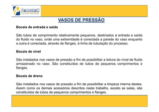 Bocais de entrada e saída
São tubos de comprimento relativamente pequenos, destinados à entrada e saída
do fluido no vaso, onde uma extremidade é conectada a parede do vaso enquanto
a outra é conectada, através de flanges, à linha de tubulação do processo.
Bocais de nível
VASOS DE PRESSÃOVASOS DE PRESSÃO
3/10/2012 38
São instalados nos vasos de pressão a fim de possibilitar a leitura do nível de fluido
armazenado no vaso. São constituídos de tubos de pequenos comprimentos e
flanges.
Bocais de dreno
São instalados nos vasos de pressão a fim de possibilitar a limpeza interna destes.
Assim como os demais acessórios descritos neste trabalho, exceto as selas, são
constituídos de tubos de pequenos comprimentos e flanges.
 