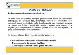 DefiniçãoDefinição segundosegundo osos conceitoconceito técnicostécnicos::
O nome vaso de pressão designa genericamente todos os “recipientes
estanques”, de qualquer tipo, dimensões, formato ou finalidades, não
sujeitos à chama (podendo ter ação de calor, positivo ou negativo), capazes
de conter um fluído pressurizado, sendo projetado para resistir com
segurança a uma pressão manométrica igual ou superior a 1,05 Kgf/cm² (15
VASOS DE PRESSÃOVASOS DE PRESSÃO
3/10/2012 4
segurança a uma pressão manométrica igual ou superior a 1,05 Kgf/cm² (15
psig) ou submetidos à pressão externa.
As funções básicas de um vaso de pressão qualquer é:
– Armazenamento de gases e líquidos sob pressão;
– Processamento de gases e líquidos;
– Acumulação intermediária de gases e líquidos.
 