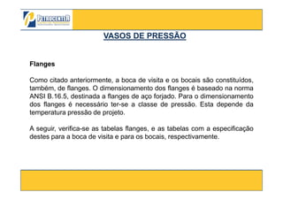 Flanges
Como citado anteriormente, a boca de visita e os bocais são constituídos,
também, de flanges. O dimensionamento dos flanges é baseado na norma
ANSI B.16.5, destinada a flanges de aço forjado. Para o dimensionamento
VASOS DE PRESSÃOVASOS DE PRESSÃO
3/10/2012 41
dos flanges é necessário ter-se a classe de pressão. Esta depende da
temperatura pressão de projeto.
A seguir, verifica-se as tabelas flanges, e as tabelas com a especificação
destes para a boca de visita e para os bocais, respectivamente.
 