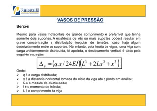 Berços
Mesmo para vasos horizontais de grande comprimento é preferível que tenha
somente dois suportes. A existência de três ou mais suportes poderá resultar em
grave concentração e distribuição irregular de tensões, caso haja algum
desnivelamento entre os suportes. No entanto, pela teoria de vigas, uma viga com
carga uniformemente distribuída, bi apoiada, o deslocamento vertical é dada pela
seguinte equação:
VASOS DE PRESSÃOVASOS DE PRESSÃO
3/10/2012 44
seguinte equação:
( )( )323
224/. xLxLEIxqy ++=∆
Onde:
q é a carga distribuída;
x é a distancia horizontal tomada do inicio da viga até o ponto em análise;
E é o modulo de elasticidade;
I é o momento de inércia;
L é o comprimento da viga
 