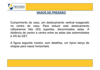 Cumprimento do vaso, um deslocamento vertical exagerado
no centro do vaso. Para reduzir este deslocamento
utilizaremos três (03) suportes, denominados selas. À
distância de centro a centro entre as selas das extremidades
é 3/5 do CET.
VASOS DE PRESSÃOVASOS DE PRESSÃO
3/10/2012 45
é 3/5 do CET.
A figura seguinte mostra, com detalhes, um típico berço de
chapas para vasos horizontais.
 