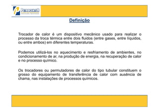 Trocador de calor é um dispositivo mecânico usado para realizar o
processo da troca térmica entre dois fluidos (entre gases, entre líquidos,
ou entre ambos) em diferentes temperaturas.
Podemos utilizá-los no aquecimento e resfriamento de ambientes, no
condicionamento de ar, na produção de energia, na recuperação de calor
DefiniçãoDefinição
3/10/2012 50
condicionamento de ar, na produção de energia, na recuperação de calor
e no processo químico.
Os trocadores ou permutadores de calor do tipo tubular constituem o
grosso do equipamento de transferência de calor com ausência de
chama, nas instalações de processos químicos.
 