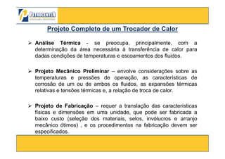 Análise Térmica - se preocupa, principalmente, com a
determinação da área necessária à transferência de calor para
dadas condições de temperaturas e escoamentos dos fluidos.
Projeto Mecânico Preliminar – envolve considerações sobre as
temperaturas e pressões de operação, as características de
Projeto CompletoProjeto Completo de um Trocador de Calorde um Trocador de Calor
3/10/2012 54
temperaturas e pressões de operação, as características de
corrosão de um ou de ambos os fluidos, as expansões térmicas
relativas e tensões térmicas e, a relação de troca de calor.
Projeto de Fabricação – requer a translação das características
físicas e dimensões em uma unidade, que pode ser fabricada a
baixo custo (seleção dos materiais, selos, invólucros e arranjo
mecânico ótimos) , e os procedimentos na fabricação devem ser
especificados.
 