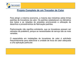 Para atingir a máxima economia, a maioria das indústrias adota linhas
padrões de trocadores de calor. Os padrões estabelecem os diâmetros
dos tubos e as relações de pressões promovendo a utilização de
desenhos e procedimentos de fabricação padrões.
Padronização não significa entretanto, que os trocadores possam ser
Projeto CompletoProjeto Completo de um Trocador de Calorde um Trocador de Calor
3/10/2012 55
Padronização não significa entretanto, que os trocadores possam ser
retirados da prateleira, porque as necessidades de serviço são as mais
variadas.
O especialista em instalações de trocadores de calor é solicitado
frequentemente para selecionar a unidade de troca de calor adequada
a uma aplicação particular.
 