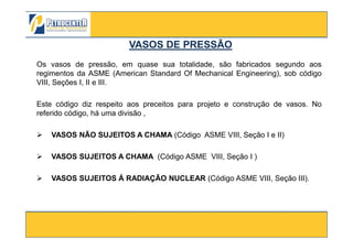 Os vasos de pressão, em quase sua totalidade, são fabricados segundo aos
regimentos da ASME (American Standard Of Mechanical Engineering), sob código
VIII, Seções I, II e III.
Este código diz respeito aos preceitos para projeto e construção de vasos. No
referido código, há uma divisão ,
VASOS DE PRESSÃOVASOS DE PRESSÃO
3/10/2012 6
VASOS NÃO SUJEITOS A CHAMA (Código ASME VIII, Seção I e II)
VASOS SUJEITOS A CHAMA (Código ASME VIII, Seção I )
VASOS SUJEITOS Á RADIAÇÃO NUCLEAR (Código ASME VIII, Seção III).
 