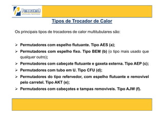 Os principais tipos de trocadores de calor multitubulares são:
Permutadores com espelho flutuante. Tipo AES (a);
Permutadores com espelho fixo. Tipo BEM (b) (o tipo mais usado que
qualquer outro);
Tipos deTipos de Trocador de CalorTrocador de Calor
3/10/2012 60
qualquer outro);
Permutadores com cabeçote flutuante e gaxeta externa. Tipo AEP (c);
Permutadores com tubo em U. Tipo CFU (d);
Permutadores do tipo refervedor, com espelho flutuante e removível
pelo carretel. Tipo AKT (e);
Permutadores com cabeçotes e tampas removíveis. Tipo AJW (f).
 
