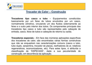 Trocadores tipo casco e tubo – Equipamentos constituídos
basicamente por um feixe de tubos envolvidos por um casco,
normalmente cilíndrico, circulando um dos fluidos externamente ao
feixe e o outro pelo interior dos tubos. Os componentes principais dos
trocadores tipo casco e tubo são representados pelo cabeçote de
entrada, casco, feixe de tubos e cabeçote de retorno ou saída.
Trocador de CalorTrocador de Calor –– ConstruçãoConstrução
3/10/2012 68
entrada, casco, feixe de tubos e cabeçote de retorno ou saída.
Trocadores especiais – Em face das inúmeras aplicações específicas
dos trocadores de calor, são encontradas várias formas construtivas
que não se enquadram nas caracterizações comuns (casco e tubo,
tubo duplo, serpentina, trocador de placas, resfriadores de ar, rotativos
regenerativos, economizadores, etc). Para estes tipos, é atribuída a
classificação de “ESPECIAIS”, dada a sua peculiaridade de
construção, em decorrência da aplicação.
 