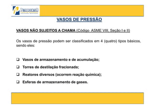 VASOS NÃO SUJEITOS A CHAMA (Código ASME VIII, Seção I e II)
Os vasos de pressão podem ser classificados em 4 (quatro) tipos básicos,
sendo eles:
VASOS DE PRESSÃOVASOS DE PRESSÃO
3/10/2012 7
Vasos de armazenamento e de acumulação;
Torres de destilação fracionada;
Reatores diversos (ocorrem reação química);
Esferas de armazenamento de gases.
 