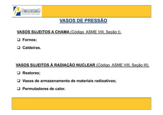 VASOS SUJEITOS A CHAMA (Código ASME VIII, Seção I).
Fornos;
Caldeiras.
VASOS DE PRESSÃOVASOS DE PRESSÃO
3/10/2012 8
VASOS SUJEITOS Á RADIAÇÃO NUCLEAR (Código ASME VIII, Seção III).
Reatores;
Vasos de armazenamento de materiais radioativos;
Permutadores de calor.
 