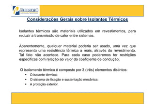 Considerações Gerais sobre Isolantes TérmicosConsiderações Gerais sobre Isolantes Térmicos
Isolantes térmicos são materiais utilizados em revestimentos, para
reduzir a transmissão de calor entre sistemas.
Aparentemente, qualquer material poderia ser usado, uma vez que
representa uma resistência térmica a mais, através do revestimento.
Tal fato não acontece. Para cada caso poderemos ter restrições
3/10/2012 81
Tal fato não acontece. Para cada caso poderemos ter restrições
específicas com relação ao valor do coeficiente de condução.
O isolamento térmico é composto por 3 (três) elementos distintos:
O isolante térmico;
O sistema de fixação e sustentação mecânica;
A proteção exterior.
 