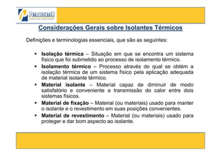 Definições e terminologias essenciais, que são as seguintes:
Isolação térmica – Situação em que se encontra um sistema
físico que foi submetido ao processo de isolamento térmico.
Isolamento térmico – Processo através do qual se obtém a
isolação térmica de um sistema físico pela aplicação adequada
de material isolante térmico.
Considerações Gerais sobre Isolantes TérmicosConsiderações Gerais sobre Isolantes Térmicos
3/10/2012 82
de material isolante térmico.
Material isolante – Material capaz de diminuir de modo
satisfatório e conveniente a transmissão do calor entre dois
sistemas físicos.
Material de fixação – Material (ou materiais) usado para manter
o isolante e o revestimento em suas posições convenientes.
Material de revestimento – Material (ou materiais) usado para
proteger e dar bom aspecto ao isolante.
 