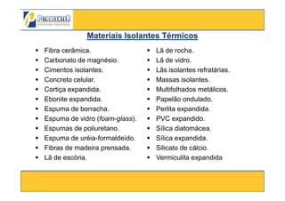 Fibra cerâmica.
Carbonato de magnésio.
Cimentos isolantes.
Concreto celular.
Cortiça expandida.
Ebonite expandida.
Lã de rocha.
Lã de vidro.
Lãs isolantes refratárias.
Massas isolantes.
Multifolhados metálicos.
Papelão ondulado.
Materiais Isolantes TérmicosMateriais Isolantes Térmicos
3/10/2012 83
Ebonite expandida.
Espuma de borracha.
Espuma de vidro (foam-glass).
Espumas de poliuretano.
Espuma de uréia-formaldeído.
Fibras de madeira prensada.
Lã de escória.
Papelão ondulado.
Perlita expandida.
PVC expandido.
Sílica diatomácea.
Sílica expandida.
Silicato de cálcio.
Vermiculita expandida
 