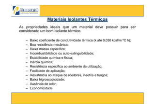 As propriedades ideais que um material deve possuir para ser
considerado um bom isolante térmico.
– Baixo coeficiente de condutividade térmica (k até 0,030 kcal/m ºC h);
– Boa resistência mecânica;
– Baixa massa específica;
– Incombustibilidade ou auto-extinguibilidade;
Materiais Isolantes TérmicosMateriais Isolantes Térmicos
3/10/2012 84
– Incombustibilidade ou auto-extinguibilidade;
– Estabilidade química e física;
– Inércia química;
– Resistência específica ao ambiente da utilização;
– Facilidade de aplicação;
– Resistência ao ataque de roedores, insetos e fungos;
– Baixa higroscopicidade;
– Ausência de odor;
– Economicidade.
 