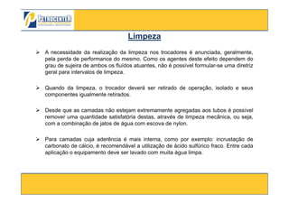 A necessidade da realização da limpeza nos trocadores é anunciada, geralmente,
pela perda de performance do mesmo. Como os agentes deste efeito dependem do
grau de sujeira de ambos os fluídos atuantes, não é possível formular-se uma diretriz
geral para intervalos de limpeza.
Quando da limpeza, o trocador deverá ser retirado de operação, isolado e seus
componentes igualmente retirados.
LimpezaLimpeza
3/10/2012 85
Desde que as camadas não estejam extremamente agregadas aos tubos é possível
remover uma quantidade satisfatória destas, através de limpeza mecânica, ou seja,
com a combinação de jatos de água com escova de nylon.
Para camadas cuja aderência é mais interna, como por exemplo: incrustação de
carbonato de cálcio, é recomendável a utilização de ácido sulfúrico fraco. Entre cada
aplicação o equipamento deve ser lavado com muita água limpa.
 