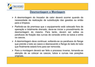 A desmontagem do trocador de calor deverá ocorrer quando da
necessidade da realização de substituição das gaxetas ou então
para a limpeza.
Partindo-se da premissa que o equipamento está colocado fora de
operação e totalmente drenado, deve-se iniciar o procedimento de
desmontagem do mesmo. Para tanto, devem ser soltos os
parafusos de fixação das curvas de conexão entre os tubos e entre
Desmontagem e MontagemDesmontagem e Montagem
3/10/2012 89
parafusos de fixação das curvas de conexão entre os tubos e entre
os cascos.
A desmontagem deve continuar, soltando-se os parafusos do flange
que prende o tubo ao casco e desroscando o flange do lado do tubo
que finalmente estará livre para ser removida.
Para a montagem deverá ser feito o processo inverso, tomando-se
atenção de se colocar os cascos, tubos e curvas nas posições
originais.
 