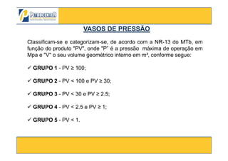VASOS DE PRESSÃOVASOS DE PRESSÃO
Classificam-se e categorizam-se, de acordo com a NR-13 do MTb, em
função do produto "PV", onde "P” é a pressão máxima de operação em
Mpa e "V" o seu volume geométrico interno em m³, conforme segue:
GRUPO 1 - PV ≥ 100;
GRUPO 2 - PV < 100 e PV ≥ 30;
3/10/2012 9
GRUPO 2 - PV < 100 e PV ≥ 30;
GRUPO 3 - PV < 30 e PV ≥ 2.5;
GRUPO 4 - PV < 2.5 e PV ≥ 1;
GRUPO 5 - PV < 1.
 