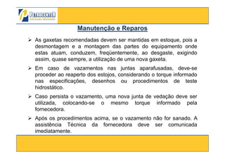 As gaxetas recomendadas devem ser mantidas em estoque, pois a
desmontagem e a montagem das partes do equipamento onde
estas atuam, conduzem, freqüentemente, ao desgaste, exigindo
assim, quase sempre, a utilização de uma nova gaxeta.
Em caso de vazamentos nas juntas aparafusadas, deve-se
proceder ao reaperto dos estojos, considerando o torque informado
nas especificações, desenhos ou procedimentos de teste
Manutenção e ReparosManutenção e Reparos
3/10/2012 90
nas especificações, desenhos ou procedimentos de teste
hidrostático.
Caso persista o vazamento, uma nova junta de vedação deve ser
utilizada, colocando-se o mesmo torque informado pela
fornecedora.
Após os procedimentos acima, se o vazamento não for sanado. A
assistência Técnica da fornecedora deve ser comunicada
imediatamente.
 