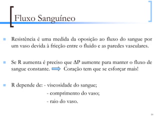 Fluxo Sanguíneo

Resistência é uma medida da oposição ao fluxo do sangue por
um vaso devida à fricção entre o fluido e as paredes vasculares.

Se R aumenta é preciso que ∆P aumente para manter o fluxo de
sangue constante.      Coração tem que se esforçar mais!

R depende de: - viscosidade do sangue;
                - comprimento do vaso;
                - raio do vaso.

                                                               10
 