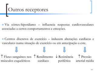 Outros receptores

  Via córtex-hipotálamo – influencia respostas cardiovasculares
associadas a certos comportamentos e emoções.

  Centros discretos de exercício – induzem alterações cardíacas e
vasculares numa situação de exercício ou em antecipação a este.


↑ Fluxo sanguíneo nos ↑ Rendimento ↓ Resistência   ↑ Pressão
músculos esqueléticos    cardíaco    periférica  arterial média

                                                              103
 