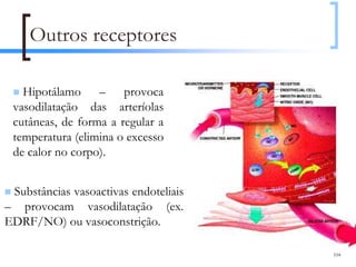 Outros receptores

   Hipotálamo – provoca
 vasodilatação das arteríolas
 cutâneas, de forma a regular a
 temperatura (elimina o excesso
 de calor no corpo).


 Substâncias vasoactivas endoteliais
– provocam vasodilatação (ex.
EDRF/NO) ou vasoconstrição.

                                       104
 