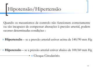 Hipotensão/Hipertensão

Quando os mecanismos de controlo não funcionam correctamente
ou são incapazes de compensar alterações à pressão arterial, podem
ocorrer determinadas condições :

 Hipertensão – se a pressão arterial estiver acima de 140/90 mm Hg


 Hipotensão – se a pressão arterial estiver abaixo de 100/60 mm Hg
                       Choque Circulatório

                                                               105
 