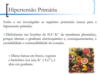 Hipertensão Primária
Estão a ser investigadas as seguintes potenciais causas para a
hipertensão primária:

  Deficiências nas bombas de NA+-K+ da membrana plasmática,
porque alteram o gradiente electroquímico e, consequentemente, a
excitabilidade e contractibilidade do coração.


      Dietas baixas em frutos, vegetais
   e lacticínios (ou seja, K+ e Ca2+), e
   altas em gorduras.
                                                              107
 