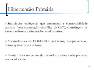 Hipertensão Primária

  Substâncias endógenas que aumentam a contractibilidade
cardíaca (pela acumulação citosólica de Ca2+), constringem os
vasos e reduzem a eliminação de sal na urina.

  Anormalidades na EDRF/NO, endotelina, vasopressina ou
outros químicos vasoactivos.


  Pressão física no centro de controlo cardiovascular por uma
artéria adjacente.

                                                                109
 
