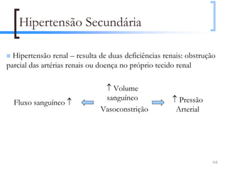 Hipertensão Secundária

  Hipertensão renal – resulta de duas deficiências renais: obstrução
parcial das artérias renais ou doença no próprio tecido renal

                               ↑ Volume
                               sanguíneo             ↑ Pressão
  Fluxo sanguíneo ↑
                              Vasoconstrição          Arterial



          Rim                      Via
                              Angiotensina II
                                                                   112
 