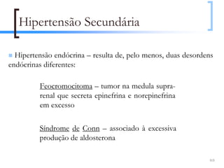 Hipertensão Secundária

  Hipertensão endócrina – resulta de, pelo menos, duas desordens
endócrinas diferentes:

         Feocromocitoma – tumor na medula supra-
         renal que secreta epinefrina e norepinefrina
         em excesso

         Síndrome de Conn – associado à excessiva
         produção de aldosterona

                                                              113
 