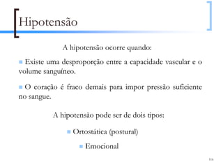 Hipotensão
             A hipotensão ocorre quando:
  Existe uma desproporção entre a capacidade vascular e o
volume sanguíneo.

  O coração é fraco demais para impor pressão suficiente
no sangue.

          A hipotensão pode ser de dois tipos:

                Ortostática (postural)
                    Emocional
                                                            116
 