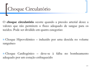 Choque Circulatório

O choque circulatório ocorre quando a pressão arterial desce a
valores que não permitem o fluxo adequado de sangue para os
tecidos. Pode ser dividido em quatro categorias:

  Choque Hipovolémico – induzido por uma descida no volume
sanguíneo


  Choque Cardiogénico – deve-se à falha no bombeamento
adequado por um coração enfraquecido

                                                            119
 