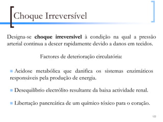 Choque Irreversível

Designa-se choque irreversível à condição na qual a pressão
arterial continua a descer rapidamente devido a danos em tecidos.

               Factores de deterioração circulatória:

   Acidose metabólica que danifica os sistemas enzimáticos
 responsáveis pela produção de energia.

   Desequilíbrio electrólito resultante da baixa actividade renal.

   Libertação pancreática de um químico tóxico para o coração.

                                                                     122
 