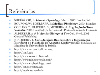 Referências
  SHERWOOD, L. Human Physiology. 5th ed. 2003. Brooks Cole
  BOURON, W.; BOULPAEP, E.; Medical Physiology. 2003. Saunders
  COELHO, T.; OLIVEIRA, S.; MOREIRA, A. Regulação do Tono
  Vascular. 2002. Faculdade de Medicina do Porto – Serviço de Fisiologia
  ALBERTS, B. et al; Molecular Biology of The Cell. 4th ed. 2002
  Garland Publishing
  JUNQUEIRA, L. Considerações Básicas sobre a Organização
  Estrutural e a Fisiologia do Aparelho Cardiovascular. Faculdade de
  Medicina da Universidade de Brasília
  http://www.accessexcellence.org
  http://sln.fi.edu
  http://www.oucom.ohiou.edu
  http://www.rainbowrehab.com/
  http://www.cvphysiology.com/
  http://ect.downstate.edu
  http://medicine.ucsd.ede                                           126
 