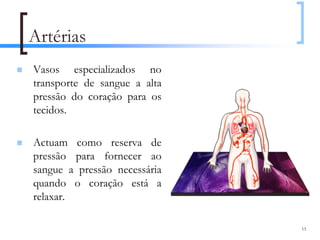 Artérias
Vasos especializados no
transporte de sangue a alta
pressão do coração para os
tecidos.

Actuam como reserva de
pressão para fornecer ao
sangue a pressão necessária
quando o coração está a
relaxar.

                              15
 