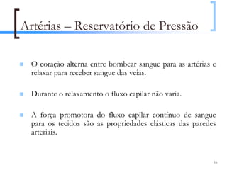 Artérias – Reservatório de Pressão

  O coração alterna entre bombear sangue para as artérias e
  relaxar para receber sangue das veias.

  Durante o relaxamento o fluxo capilar não varia.

  A força promotora do fluxo capilar contínuo de sangue
  para os tecidos são as propriedades elásticas das paredes
  arteriais.


                                                          16
 