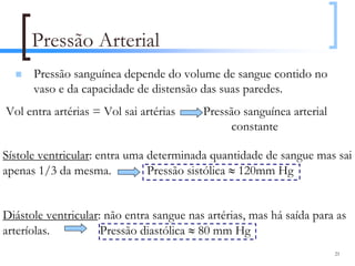 Pressão Arterial
      Pressão sanguínea depende do volume de sangue contido no
      vaso e da capacidade de distensão das suas paredes.
Vol entra artérias = Vol sai artérias     Pressão sanguínea arterial
                                                constante

Sístole ventricular: entra uma determinada quantidade de sangue mas sai
apenas 1/3 da mesma.           Pressão sistólica ≈ 120mm Hg


Diástole ventricular: não entra sangue nas artérias, mas há saída para as
arteríolas.          Pressão diastólica ≈ 80 mm Hg
                                                                       21
 
