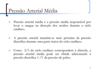 Pressão Arterial Média
  Pressão arterial média é a pressão média responsável por
  levar o sangue na direcção dos tecidos durante o ciclo
  cardíaco.

  A pressão arterial mantém-se mais próxima da pressão
  diastólica durante uma parte maior do ciclo cardíaco.

  Como 2/3 do ciclo cardíaco correspondem à diástole, a
  pressão arterial média pode ser obtida adicionando à
  pressão diastólica 1 /3 da pressão do pulso.

                                                         25
 