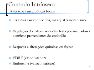 Controlo Intrínseco
Alterações metabólicas locais

 Os sinais são conhecidos, mas qual o mecanismo?

 Regulação do calibre arteriolar feito por mediadores
 químicos provenientes do endotélio

 Resposta a alterações químicas ou físicas

 EDRF (vasodilatador)
 Endotelina (vasoconstrictor)
                                                   38
 