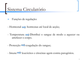 Sistema Circulatório
   Funções de regulação:

- Hormonal        hormonas até local de acção;

- Temperatura      Distribui o sangue de modo a aquecer ou
   arrefecer o corpo.

- Protecção      coagulação do sangue;

- Imune       leucócitos e citocinas agem contra patogénios.
                                                               4
 